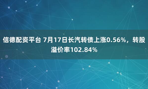 信德配资平台 7月17日长汽转债上涨0.56%，转股溢价率102.84%