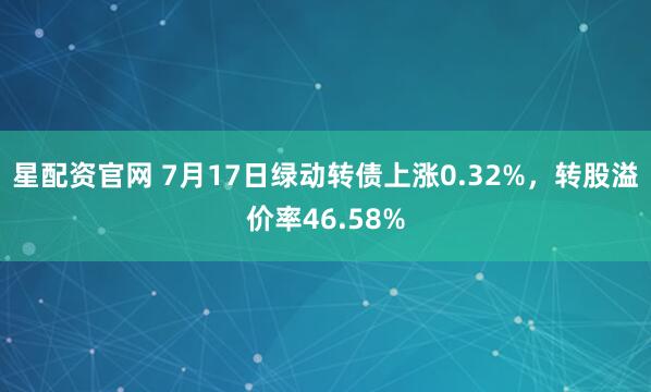 星配资官网 7月17日绿动转债上涨0.32%，转股溢价率46.58%