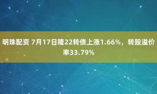 明珠配资 7月17日隆22转债上涨1.66%，转股溢价率33.79%
