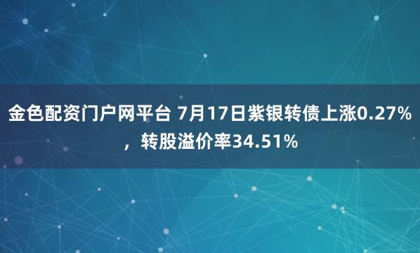 金色配资门户网平台 7月17日紫银转债上涨0.27%，转股溢价率34.51%