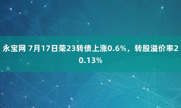 永宝网 7月17日荣23转债上涨0.6%，转股溢价率20.13%