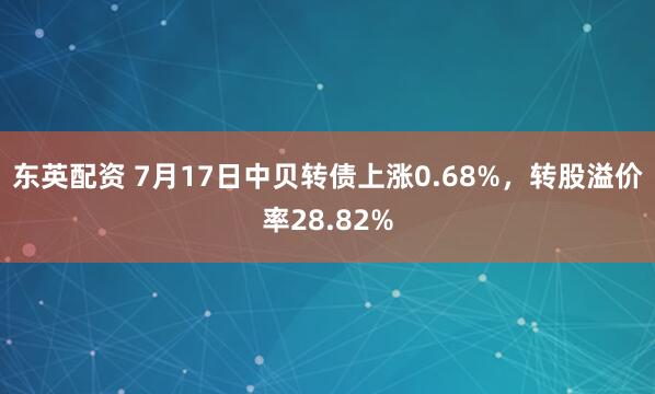 东英配资 7月17日中贝转债上涨0.68%，转股溢价率28.82%