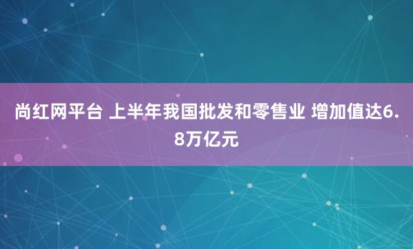 尚红网平台 上半年我国批发和零售业 增加值达6.8万亿元