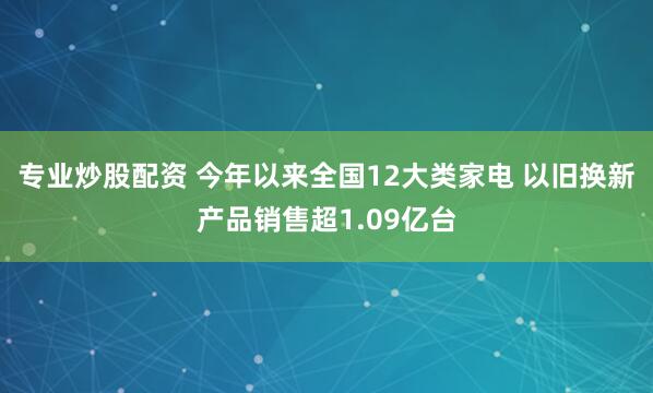 专业炒股配资 今年以来全国12大类家电 以旧换新产品销售超1.09亿台