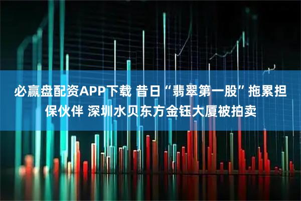 必赢盘配资APP下载 昔日“翡翠第一股”拖累担保伙伴 深圳水贝东方金钰大厦被拍卖