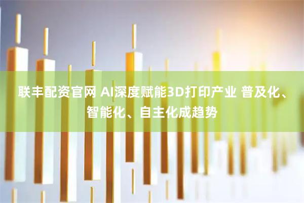 联丰配资官网 AI深度赋能3D打印产业 普及化、智能化、自主化成趋势