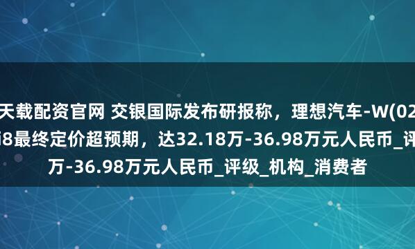 天载配资官网 交银国际发布研报称,理想汽车-W(02015.HK)新车型i8最终定价超预期,达32.18万-36.98万元人民币_评级_机构_消费者