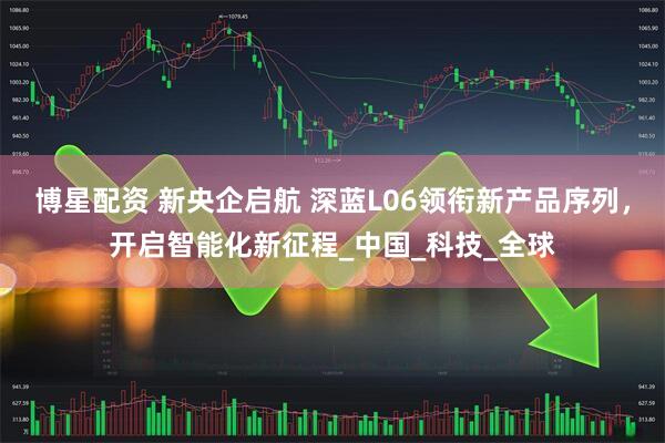 博星配资 新央企启航 深蓝L06领衔新产品序列，开启智能化新征程_中国_科技_全球