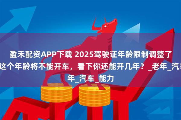 盈禾配资APP下载 2025驾驶证年龄限制调整了，超过这个年龄将不能开车，看下你还能开几年？_老年_汽车_能力