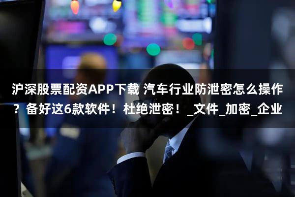 沪深股票配资APP下载 汽车行业防泄密怎么操作？备好这6款软件！杜绝泄密！_文件_加密_企业