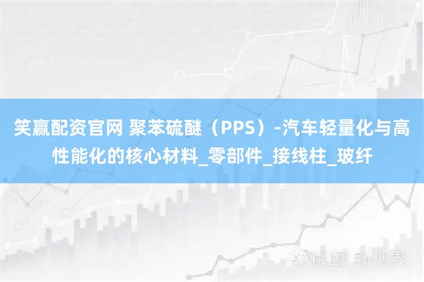 笑赢配资官网 聚苯硫醚（PPS）-汽车轻量化与高性能化的核心材料_零部件_接线柱_玻纤