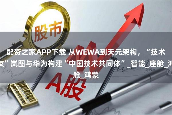 配资之家APP下载 从WEWA到天元架构，“技术战友”岚图与华为构建“中国技术共同体”_智能_座舱_鸿蒙
