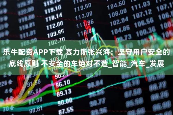 乐牛配资APP下载 赛力斯张兴海：坚守用户安全的底线原则 不安全的车绝对不造_智能_汽车_发展