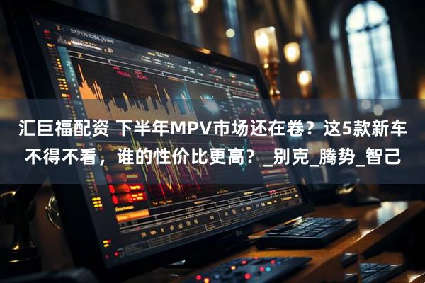 汇巨福配资 下半年MPV市场还在卷？这5款新车不得不看，谁的性价比更高？_别克_腾势_智己