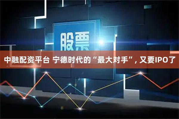 中融配资平台 宁德时代的“最大对手”, 又要IPO了