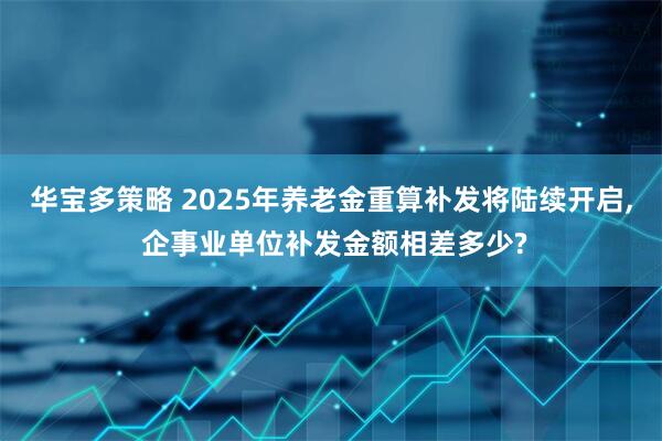 华宝多策略 2025年养老金重算补发将陆续开启, 企事业单位补发金额相差多少?