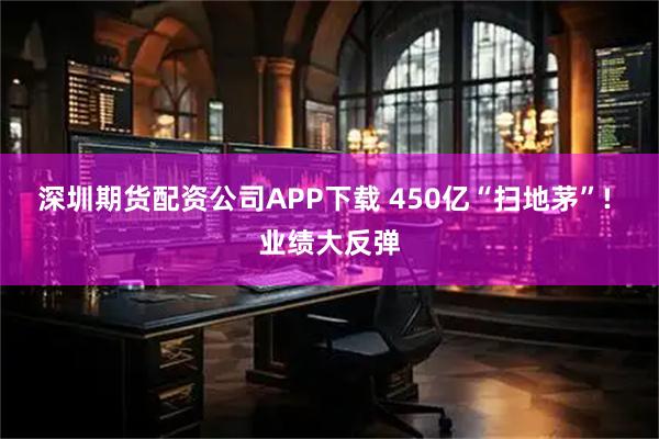 深圳期货配资公司APP下载 450亿“扫地茅”! 业绩大反弹