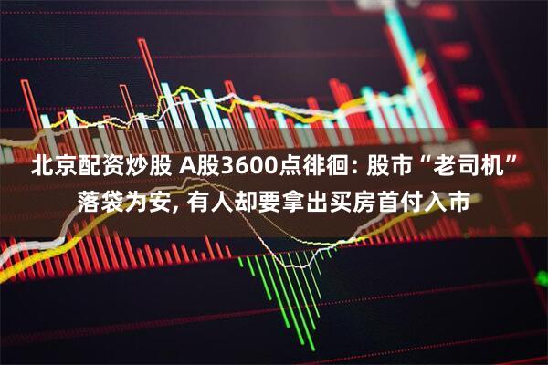 北京配资炒股 A股3600点徘徊: 股市“老司机”落袋为安, 有人却要拿出买房首付入市