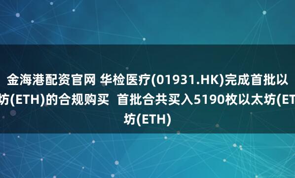 金海港配资官网 华检医疗(01931.HK)完成首批以太坊(ETH)的合规购买 首批合共买入5190枚以太坊(ETH)