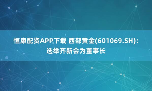恒康配资APP下载 西部黄金(601069.SH)：选举齐新会为董事长