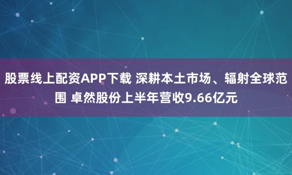 股票线上配资APP下载 深耕本土市场、辐射全球范围 卓然股份上半年营收9.66亿元