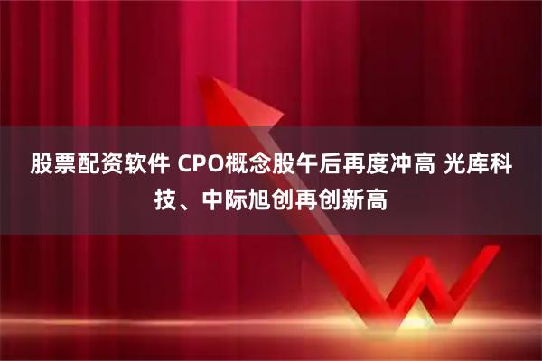 股票配资软件 CPO概念股午后再度冲高 光库科技、中际旭创再创新高