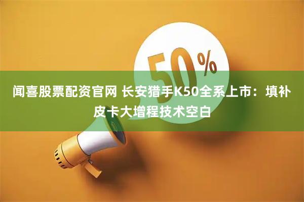 闻喜股票配资官网 长安猎手K50全系上市：填补皮卡大增程技术空白