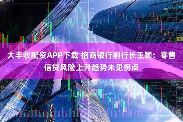 大丰收配资APP下载 招商银行副行长王颖：零售信贷风险上升趋势未见拐点