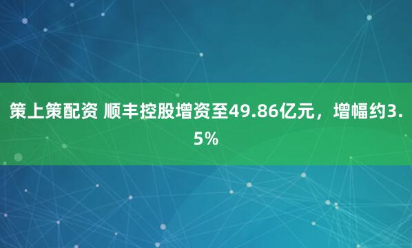 策上策配资 顺丰控股增资至49.86亿元，增幅约3.5%