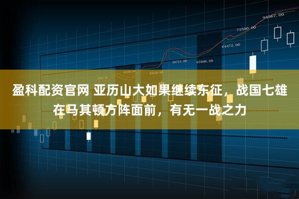盈科配资官网 亚历山大如果继续东征,战国七雄在马其顿方阵面前,有无一战之力