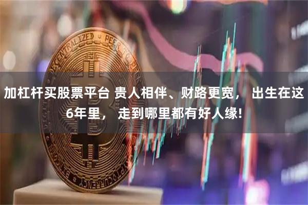 加杠杆买股票平台 贵人相伴、财路更宽， 出生在这6年里， 走到哪里都有好人缘!